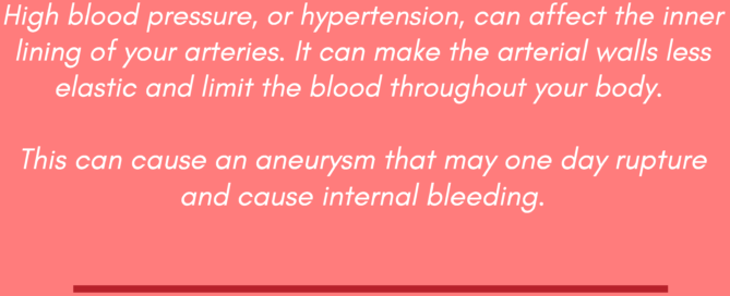 MAY IS NATIONAL HIGHBLOOD PRESSURE EDUCATION MONTH! Y O U R F R I E N D S A T V A S C U L A R S U R G E R Y A S S O C I A T E S W A N T Y O U T O K N O W T H E R I S K S O F H I G H B L O O D P R E S S U R E High blood pressure, or hypertension, can affect the inner lining of your arteries. It can make the arterial walls less elastic and limit the blood throughout your body. This can cause an aneurysm that may one day rupture and cause internal bleeding.