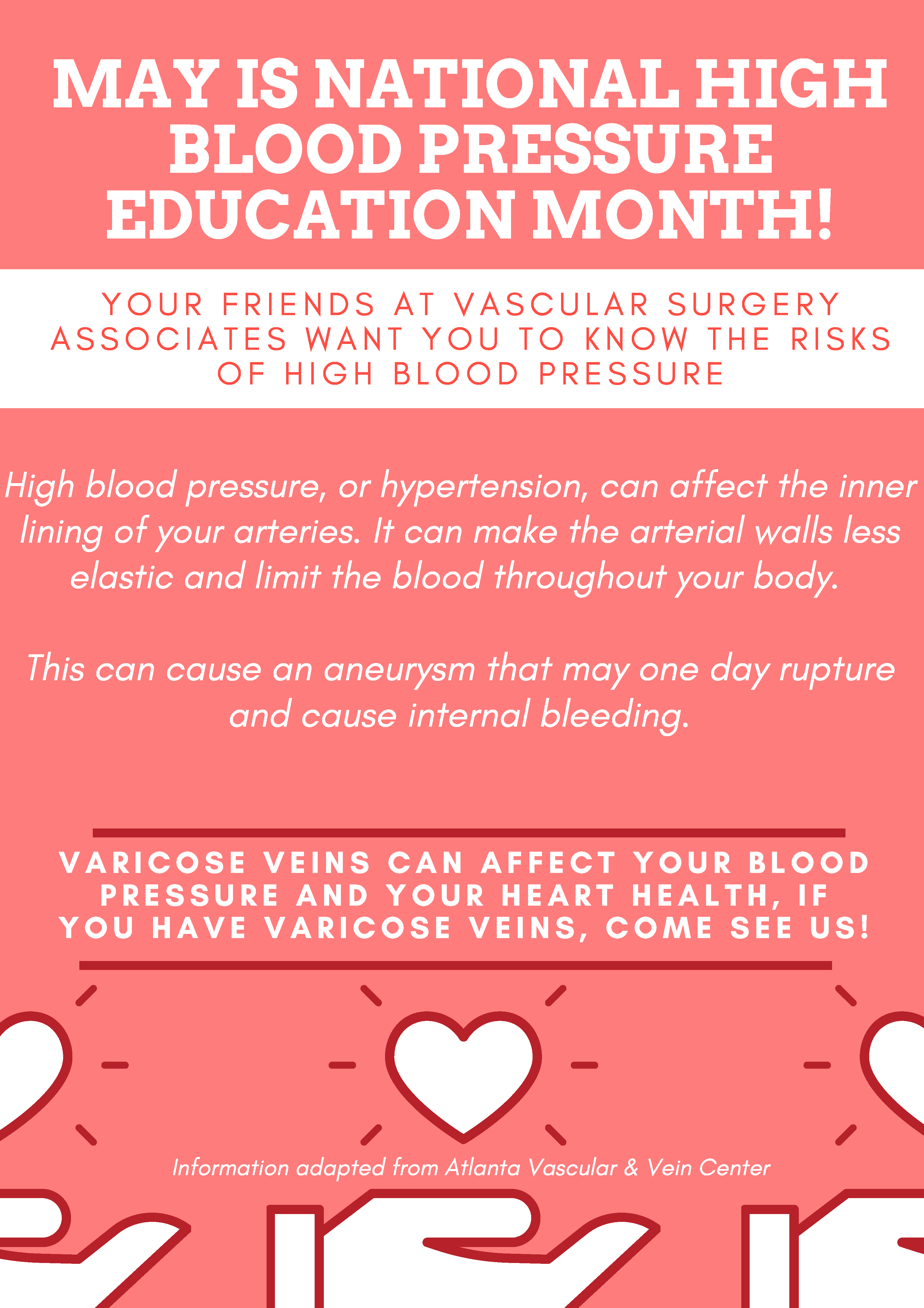 MAY IS NATIONAL HIGHBLOOD PRESSURE EDUCATION MONTH! Y O U R F R I E N D S A T V A S C U L A R S U R G E R Y A S S O C I A T E S W A N T Y O U T O K N O W T H E R I S K S O F H I G H B L O O D P R E S S U R E High blood pressure, or hypertension, can affect the inner lining of your arteries. It can make the arterial walls less elastic and limit the blood throughout your body. This can cause an aneurysm that may one day rupture and cause internal bleeding.